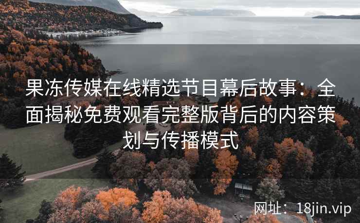 果冻传媒在线精选节目幕后故事：全面揭秘免费观看完整版背后的内容策划与传播模式