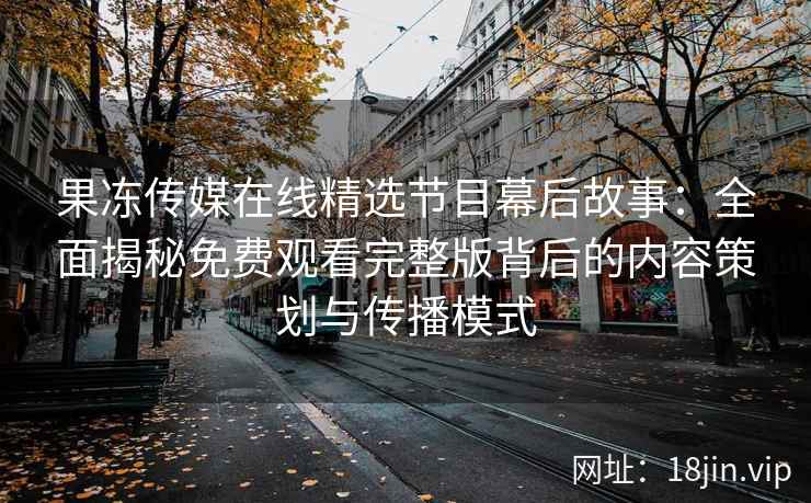 果冻传媒在线精选节目幕后故事：全面揭秘免费观看完整版背后的内容策划与传播模式