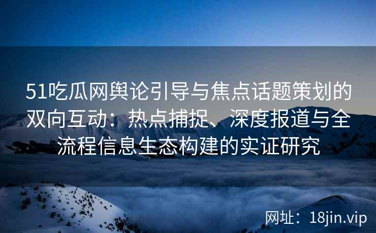 51吃瓜网舆论引导与焦点话题策划的双向互动：热点捕捉、深度报道与全流程信息生态构建的实证研究