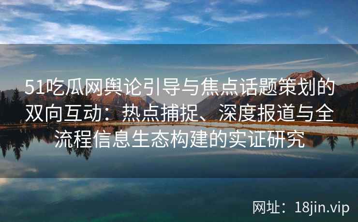 51吃瓜网舆论引导与焦点话题策划的双向互动：热点捕捉、深度报道与全流程信息生态构建的实证研究