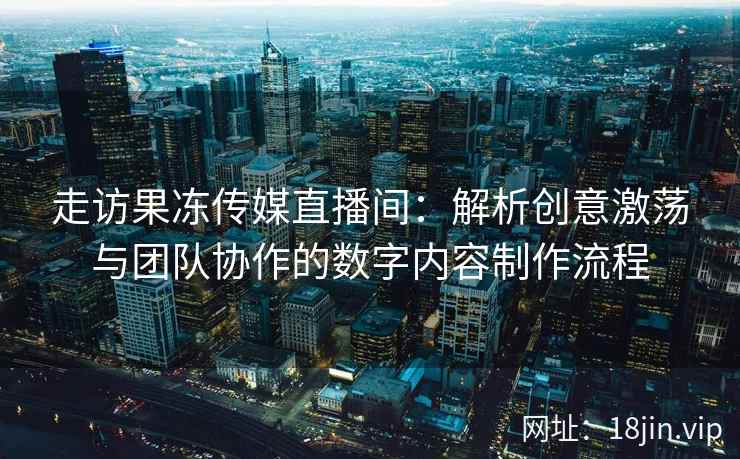 走访果冻传媒直播间：解析创意激荡与团队协作的数字内容制作流程