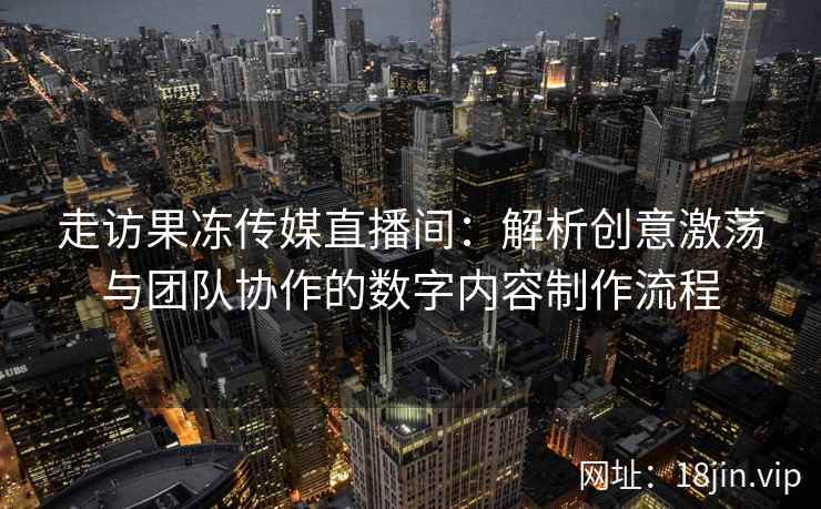 走访果冻传媒直播间：解析创意激荡与团队协作的数字内容制作流程