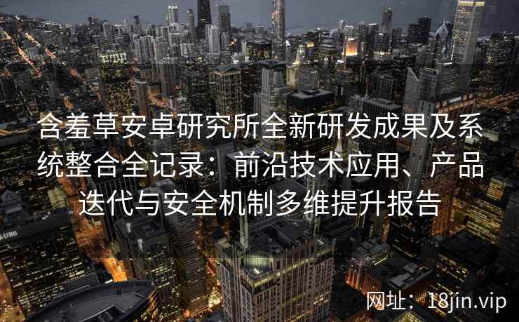 含羞草安卓研究所全新研发成果及系统整合全记录：前沿技术应用、产品迭代与安全机制多维提升报告