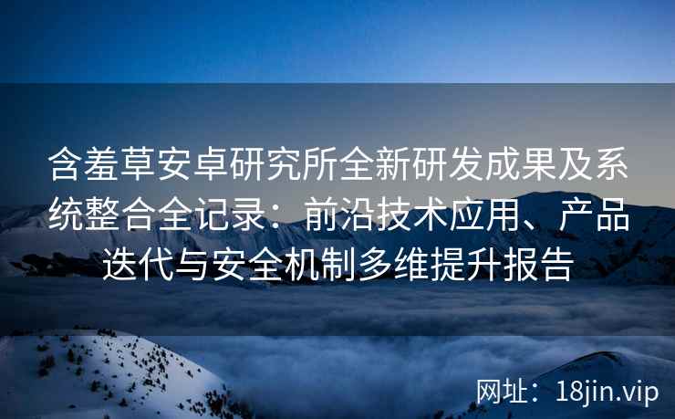 含羞草安卓研究所全新研发成果及系统整合全记录：前沿技术应用、产品迭代与安全机制多维提升报告