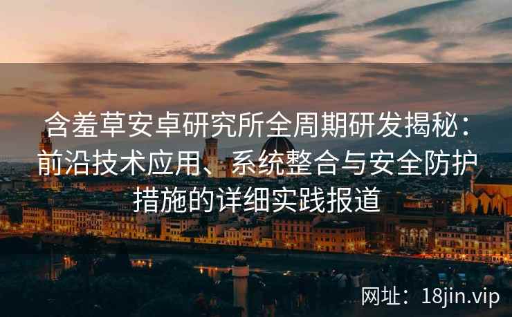 含羞草安卓研究所全周期研发揭秘：前沿技术应用、系统整合与安全防护措施的详细实践报道