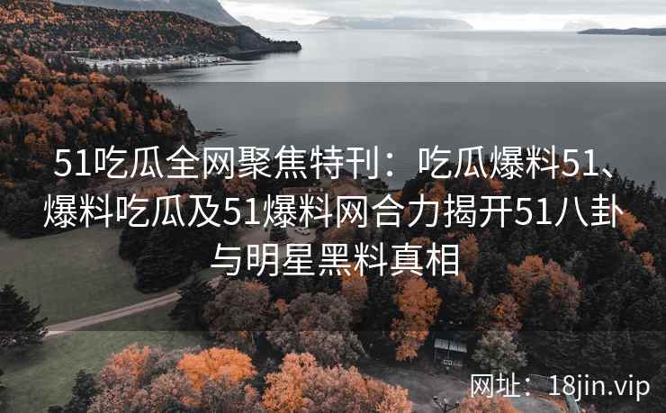 51吃瓜全网聚焦特刊：吃瓜爆料51、爆料吃瓜及51爆料网合力揭开51八卦与明星黑料真相