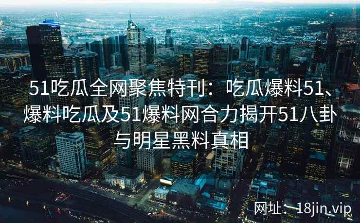 51吃瓜全网聚焦特刊：吃瓜爆料51、爆料吃瓜及51爆料网合力揭开51八卦与明星黑料真相