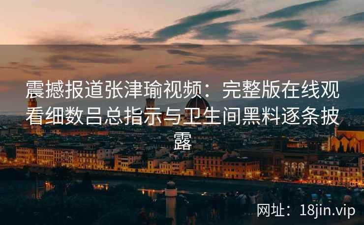 震撼报道张津瑜视频：完整版在线观看细数吕总指示与卫生间黑料逐条披露