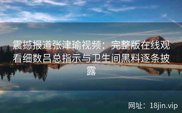 震撼报道张津瑜视频：完整版在线观看细数吕总指示与卫生间黑料逐条披露