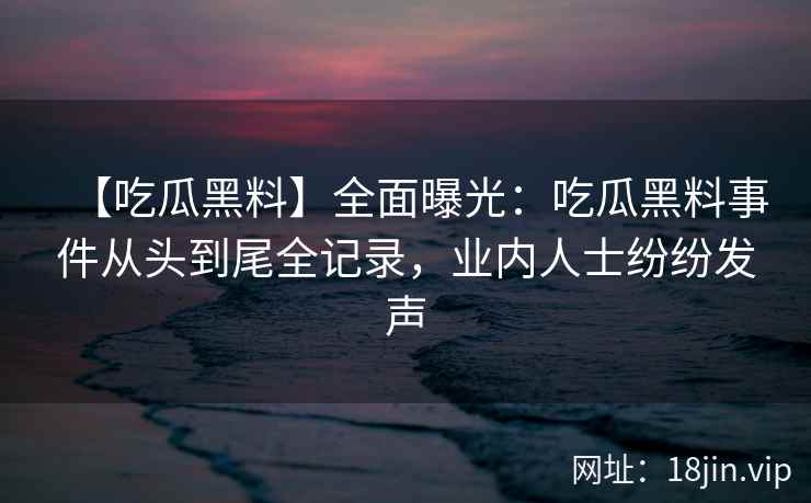 【吃瓜黑料】全面曝光：吃瓜黑料事件从头到尾全记录，业内人士纷纷发声