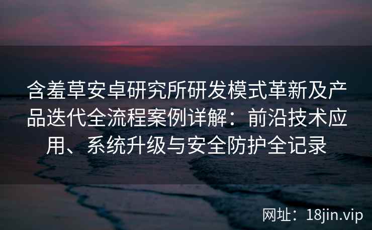 含羞草安卓研究所研发模式革新及产品迭代全流程案例详解：前沿技术应用、系统升级与安全防护全记录