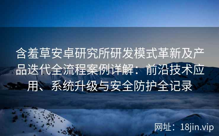 含羞草安卓研究所研发模式革新及产品迭代全流程案例详解：前沿技术应用、系统升级与安全防护全记录