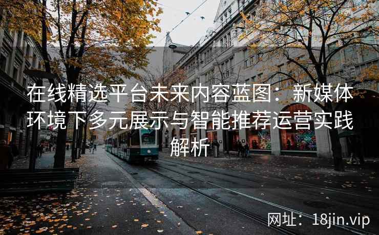 在线精选平台未来内容蓝图：新媒体环境下多元展示与智能推荐运营实践解析