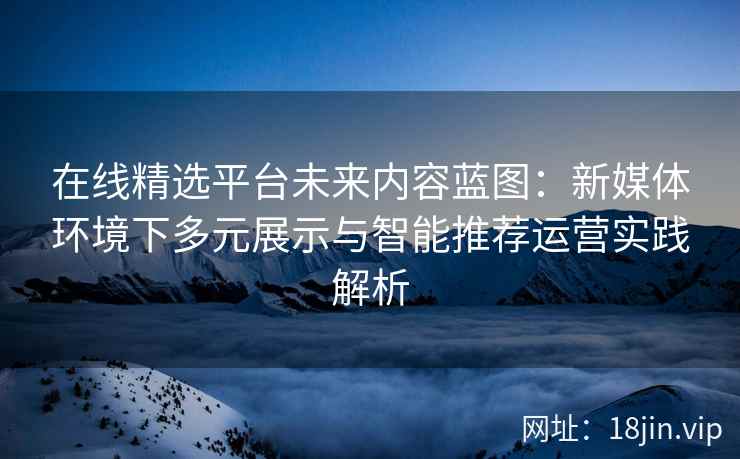 在线精选平台未来内容蓝图：新媒体环境下多元展示与智能推荐运营实践解析