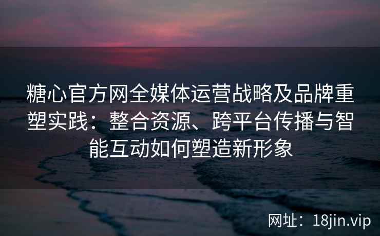 糖心官方网全媒体运营战略及品牌重塑实践：整合资源、跨平台传播与智能互动如何塑造新形象