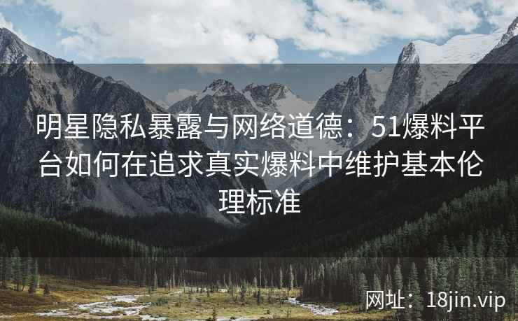 明星隐私暴露与网络道德：51爆料平台如何在追求真实爆料中维护基本伦理标准