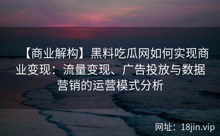 【商业解构】黑料吃瓜网如何实现商业变现：流量变现、广告投放与数据营销的运营模式分析