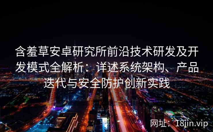 含羞草安卓研究所前沿技术研发及开发模式全解析：详述系统架构、产品迭代与安全防护创新实践
