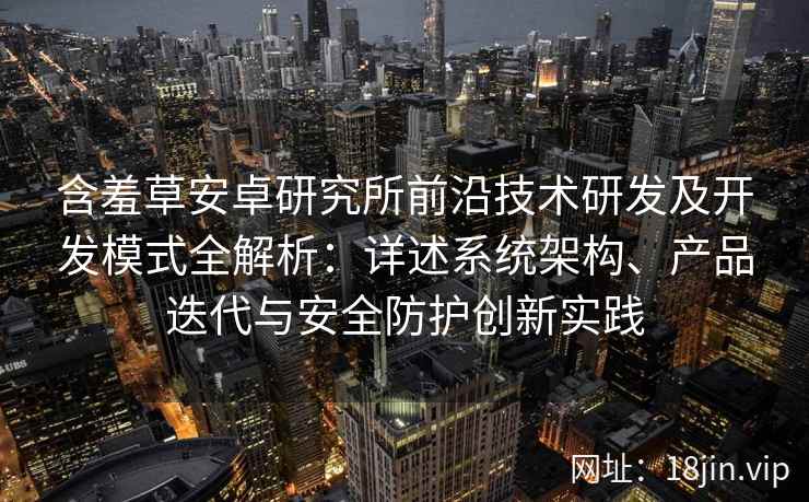 含羞草安卓研究所前沿技术研发及开发模式全解析：详述系统架构、产品迭代与安全防护创新实践