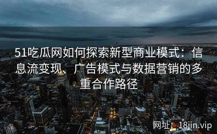51吃瓜网如何探索新型商业模式：信息流变现、广告模式与数据营销的多重合作路径