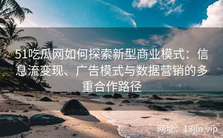 51吃瓜网如何探索新型商业模式：信息流变现、广告模式与数据营销的多重合作路径