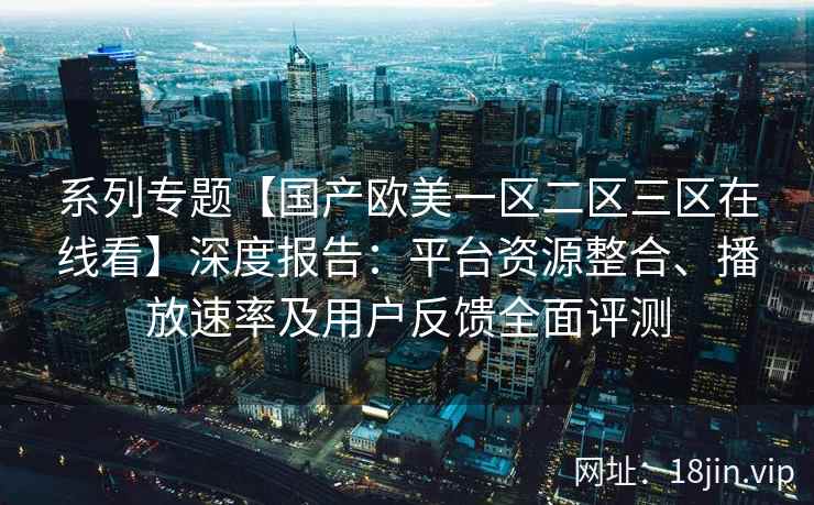 系列专题【国产欧美一区二区三区在线看】深度报告：平台资源整合、播放速率及用户反馈全面评测