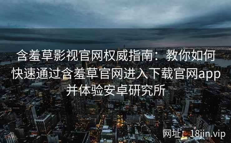 含羞草影视官网权威指南：教你如何快速通过含羞草官网进入下载官网app并体验安卓研究所