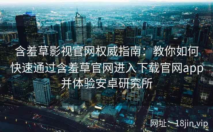 含羞草影视官网权威指南：教你如何快速通过含羞草官网进入下载官网app并体验安卓研究所