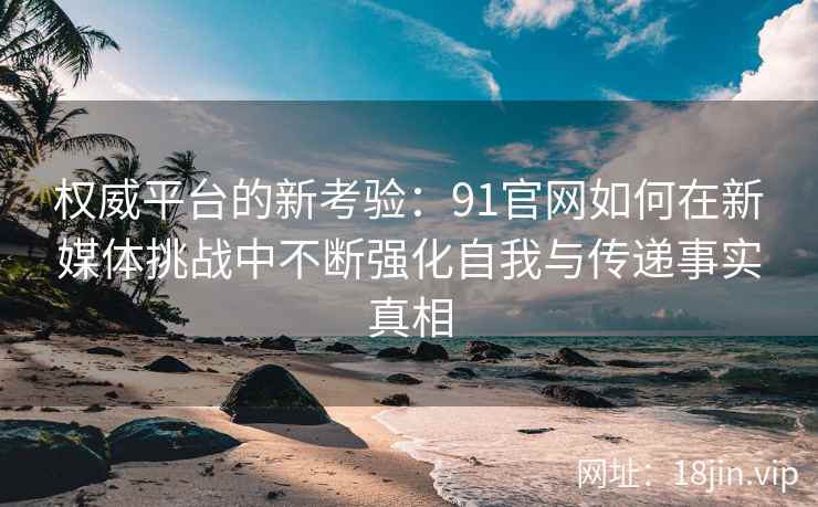权威平台的新考验：91官网如何在新媒体挑战中不断强化自我与传递事实真相