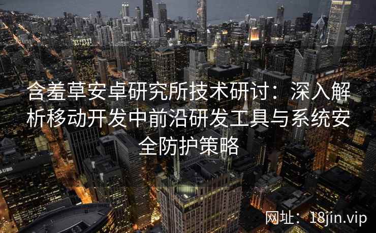 含羞草安卓研究所技术研讨：深入解析移动开发中前沿研发工具与系统安全防护策略