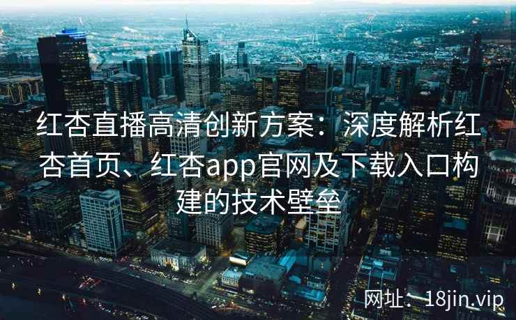红杏直播高清创新方案：深度解析红杏首页、红杏app官网及下载入口构建的技术壁垒