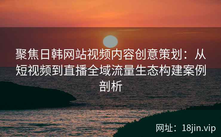 聚焦日韩网站视频内容创意策划：从短视频到直播全域流量生态构建案例剖析