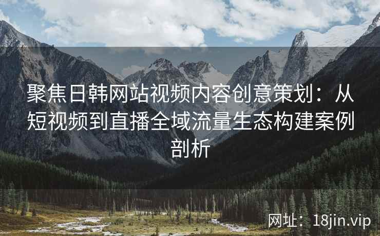聚焦日韩网站视频内容创意策划：从短视频到直播全域流量生态构建案例剖析