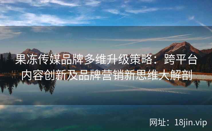 果冻传媒品牌多维升级策略：跨平台内容创新及品牌营销新思维大解剖
