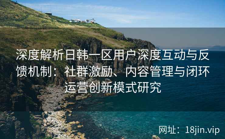 深度解析日韩一区用户深度互动与反馈机制：社群激励、内容管理与闭环运营创新模式研究
