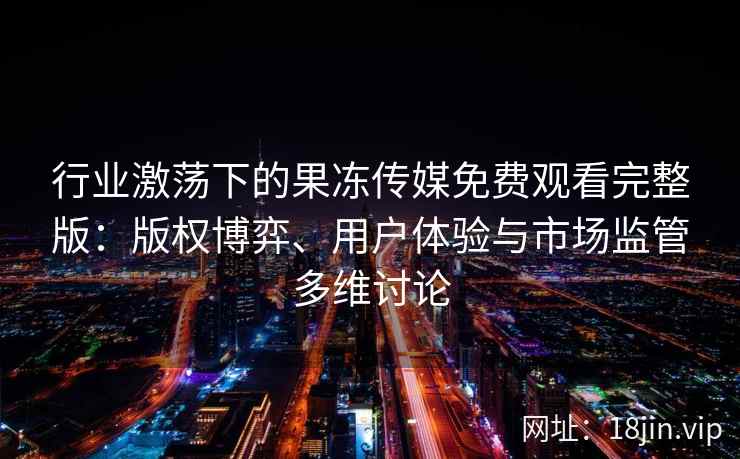行业激荡下的果冻传媒免费观看完整版：版权博弈、用户体验与市场监管多维讨论