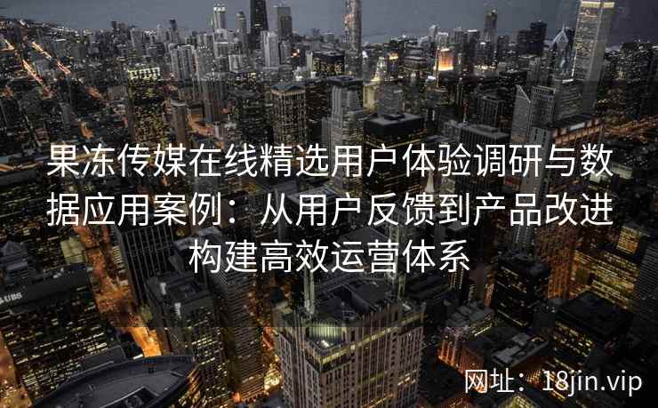 果冻传媒在线精选用户体验调研与数据应用案例：从用户反馈到产品改进构建高效运营体系