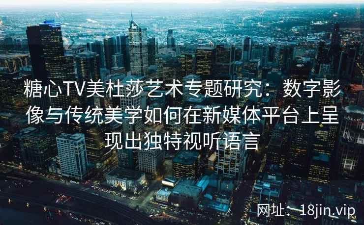 糖心TV美杜莎艺术专题研究：数字影像与传统美学如何在新媒体平台上呈现出独特视听语言