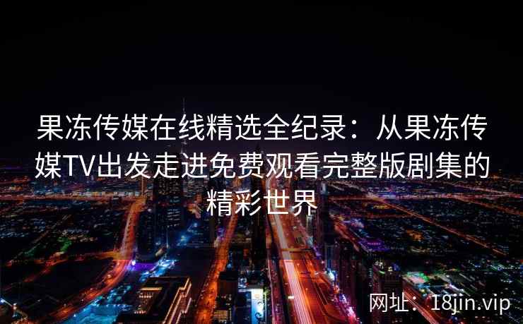果冻传媒在线精选全纪录：从果冻传媒TV出发走进免费观看完整版剧集的精彩世界