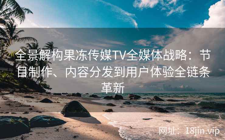 全景解构果冻传媒TV全媒体战略：节目制作、内容分发到用户体验全链条革新