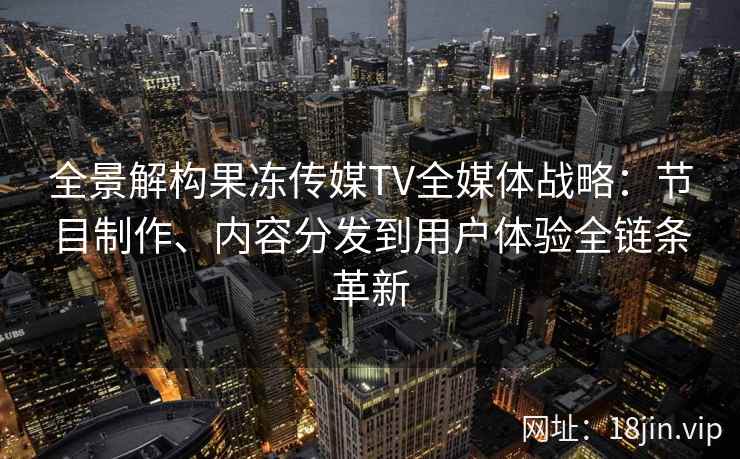 全景解构果冻传媒TV全媒体战略：节目制作、内容分发到用户体验全链条革新