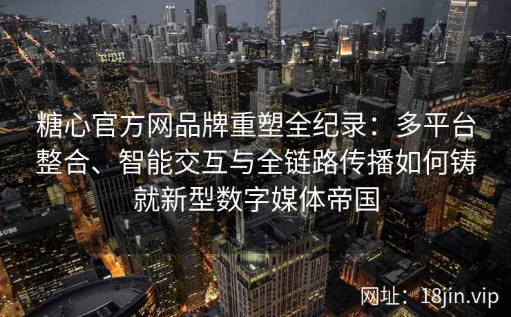 糖心官方网品牌重塑全纪录：多平台整合、智能交互与全链路传播如何铸就新型数字媒体帝国