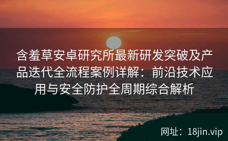 含羞草安卓研究所最新研发突破及产品迭代全流程案例详解：前沿技术应用与安全防护全周期综合解析