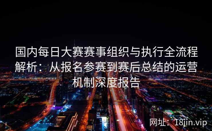 国内每日大赛赛事组织与执行全流程解析：从报名参赛到赛后总结的运营机制深度报告