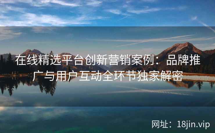 在线精选平台创新营销案例：品牌推广与用户互动全环节独家解密