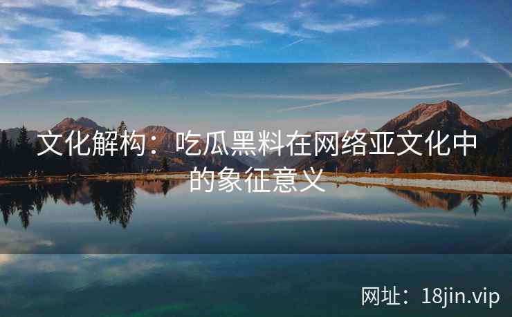 文化解构：吃瓜黑料在网络亚文化中的象征意义