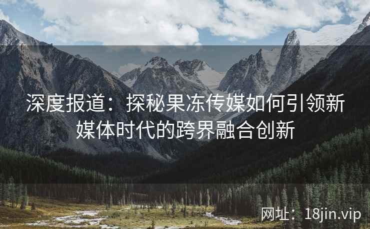 深度报道：探秘果冻传媒如何引领新媒体时代的跨界融合创新