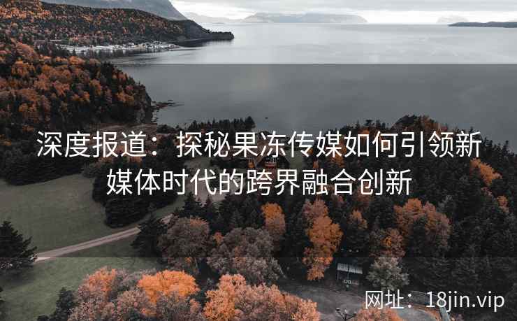 深度报道：探秘果冻传媒如何引领新媒体时代的跨界融合创新