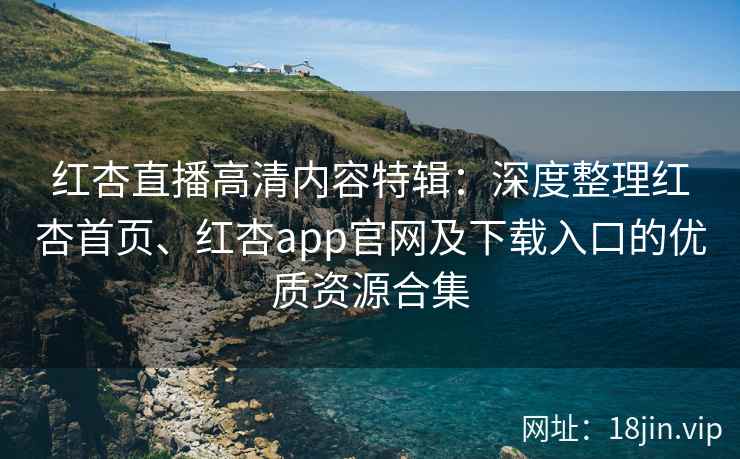 红杏直播高清内容特辑：深度整理红杏首页、红杏app官网及下载入口的优质资源合集