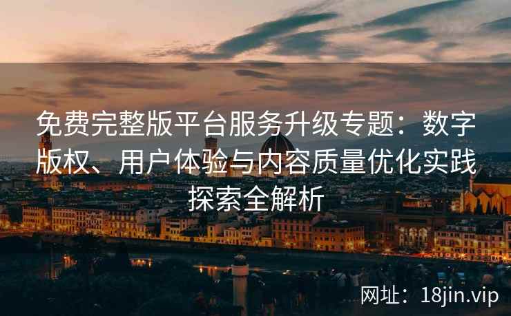 免费完整版平台服务升级专题：数字版权、用户体验与内容质量优化实践探索全解析